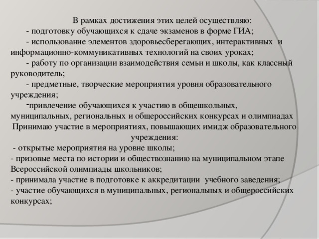 В рамках достижения этих целей осуществляю: - подготовку обучающихся к сдаче экзаменов в форме ГИА; - использование элементов здоровьесберегающих, интерактивных  и информационно-коммуникативных технологий на своих уроках; - работу по организации взаимодействия семьи и школы, как классный руководитель; - предметные, творческие мероприятия уровня образовательного учреждения; привлечение обучающихся к участию в общешкольных, муниципальных, региональных и общероссийских конкурсах и олимпиадах Принимаю участие в мероприятиях, повышающих имидж образовательного учреждения:  - открытые мероприятия на уровне школы; - призовые места по истории и обществознанию на муниципальном этапе Всероссийской олимпиады школьников; - принимала участие в подготовке к аккредитации учебного заведения; - участие обучающихся в муниципальных, региональных и общероссийских конкурсах;