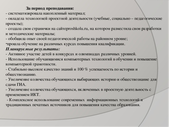 За период преподавания: - систематизировала накопленный материал; - овладела технологией проектной деятельности (учебные, социально – педагогические проекты); - создала свои странички на сайтеproshkolu.ru, на котором разместила свои разработки и методические материалы; - обобщила опыт своей педагогической работы на районном уровне; прошла обучение на различных курсах повышения квалификации. Планируемые результаты: - Активное участие детей в конкурсах и олимпиадах различных уровней. - Использование обучающимися компьютерных технологий в обучении и повышение компьютерной грамотности. - Стабильно высокое качество знаний и 100 % успеваемость по истории и обществознанию. - Увеличение количества обучающихся выбирающих историю и обществознание для сдачи ГИА. - Увеличение количества обучающихся, включенных в проектную деятельность с применением ИКТ.  - Комплексное использование современных информационных технологий и традиционных печатных источников для повышения качества образования.