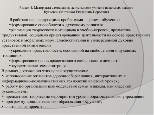 Раздел 4. Материалы самоанализа деятельности учителя начальных классов  Бутковой (Митенко) Екатерины Сергеевны   Я работаю над следующими проблемами – целями обучения: формирование способности к духовному развитию, реализация творческого потенциала в учебно-игровой, предметно-продуктивной, социально ориентированной деятельности на основе нравственных установок и моральных норм, самовоспитания и универсальной духовно нравственной компетенции укрепление нравственности, основанной на свободе воли и духовных  традициях, формирование основ нравственного самосознания личности осуществление  самоконтроля В рамках достижения этих целей осуществляю: