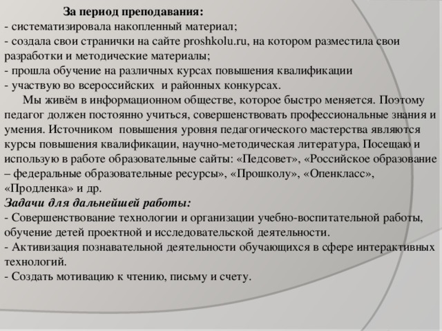 За период преподавания: - систематизировала накопленный материал; - создала свои странички на сайте proshkolu.ru, на котором разместила свои разработки и методические материалы; - прошла обучение на различных курсах повышения квалификации - участвую во всероссийских и районных конкурсах.  Мы живём в информационном обществе, которое быстро меняется. Поэтому педагог должен постоянно учиться, совершенствовать профессиональные знания и умения. Источником повышения уровня педагогического мастерства являются курсы повышения квалификации, научно-методическая литература, Посещаю и использую в работе образовательные сайты: «Педсовет», «Российское образование – федеральные образовательные ресурсы», «Прошколу», «Опенкласс», «Продленка» и др. Задачи для дальнейшей работы: - Совершенствование технологии и организации учебно-воспитательной работы, обучение детей проектной и исследовательской деятельности. - Активизация познавательной деятельности обучающихся в сфере интерактивных технологий. - Создать мотивацию к чтению, письму и счету.  