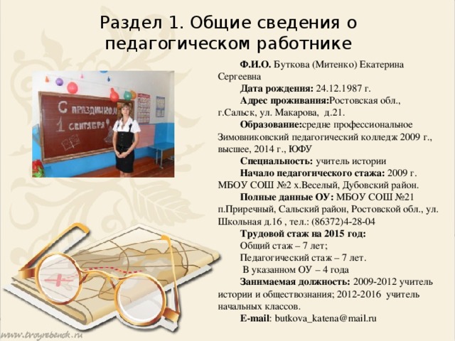 Раздел 1. Общие сведения о педагогическом работнике Ф.И.О. Буткова (Митенко) Екатерина Сергеевна Дата рождения: 24.12.1987 г. Адрес проживания: Ростовская обл., г.Сальск, ул. Макарова, д.21. Образование: средне профессиональное Зимовниковский педагогический колледж 2009 г., высшее, 2014 г., ЮФУ Специальность: учитель истории Начало педагогического стажа: 2009 г. МБОУ СОШ №2 х.Веселый, Дубовский район. Полные данные ОУ: МБОУ СОШ №21 п.Приречный, Сальский район, Ростовской обл., ул. Школьная д.16 , тел.: (86372)4-28-04 Трудовой стаж на 2015 год: Общий стаж – 7 лет; Педагогический стаж – 7 лет.  В указанном ОУ – 4 года Занимаемая должность: 2009-2012 учитель истории и обществознания; 2012-2016 учитель начальных классов. E-mail : butkova_katena@mail.ru