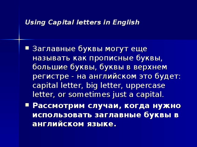 Using Capital letters in English Заглавные буквы могут еще называть как прописные буквы, большие буквы, буквы в верхнем регистре - на английском это будет: capital letter, big letter, uppercase letter, or sometimes just a capital. Рассмотрим случаи, когда нужно использовать заглавные буквы в английском языке.