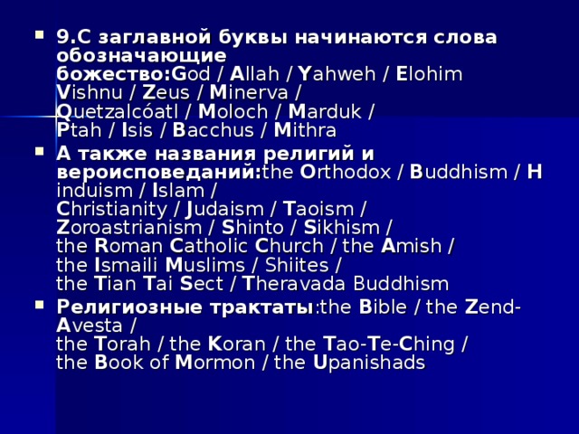 9.С заглавной буквы начинаются слова обозначающие божество:G od /  A llah /  Y ahweh /  E lohim  V ishnu /  Z eus /  M inerva /  Q uetzalcóatl /  M oloch /  M arduk /  P tah /  I sis /  B acchus /  M ithra А также названия религий и вероисповеданий: the  O rthodox /  B uddhism /  H induism /  I slam /  C hristianity /  J udaism /  T aoism /  Z oroastrianism /  S hinto /  S ikhism /  the  R oman  C atholic  C hurch / the  A mish /  the  I smaili  M uslims / Shiites /  the  T ian  T ai  S ect /  T heravada Buddhism Религиозные трактаты :the  B ible / the  Z end- A vesta /   the  T orah / the  K oran / the  T ao- T e- C hing /  the  B ook of  M ormon / the  U panishads