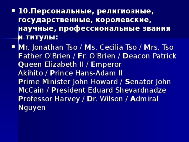 10.Персональные, религиозные, государственные, королевские, научные, профессиональные звания и титулы: M r. Jonathan Tso /  M s. Cecilia Tso /  M rs. Tso  F ather O'Brien /  F r. O'Brien /  D eacon Patrick  Q ueen Elizabeth II /  E mperor Akihito /  P rince Hans-Adam II  P rime Minister John Howard /  S enator John McCain /  P resident Eduard Shevardnadze  P rofessor Harvey /  D r. Wilson /  A dmiral Nguyen