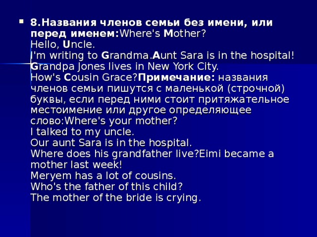 8.Названия членов семьи без имени, или перед именем: Where's  M other?  Hello,  U ncle.  I'm writing to  G randma. A unt Sara is in the hospital!  G randpa Jones lives in New York City.  How's  C ousin Grace? Примечание:  названия членов семьи пишутся с маленькой (строчной) буквы, если перед ними стоит притяжательное местоимение или другое определяющее слово:Where's your mother?  I talked to my uncle.  Our aunt Sara is in the hospital.  Where does his grandfather live?Eimi became a mother last week!  Meryem has a lot of cousins.  Who's the father of this child?  The mother of the bride is crying.