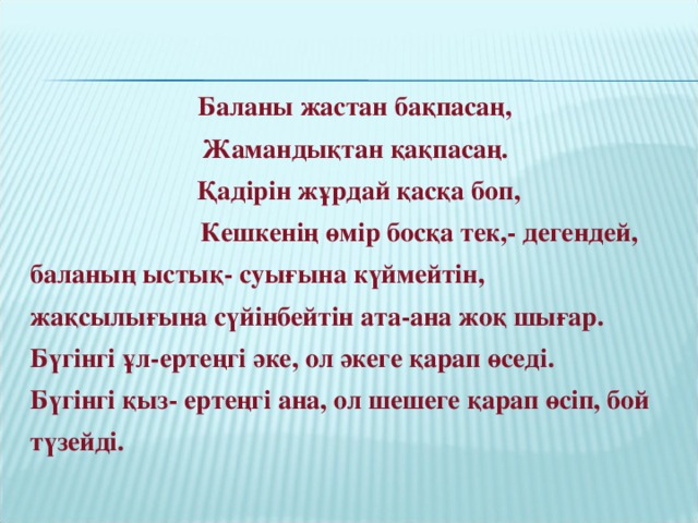 Баланы жастан бақпасаң, Жамандықтан қақпасаң.  Қадірін жұрдай қасқа боп,  Кешкенің өмір босқа тек,- дегендей, баланың ыстық- суығына күймейтін, жақсылығына сүйінбейтін ата-ана жоқ шығар. Бүгінгі ұл-ертеңгі әке, ол әкеге қарап өседі. Бүгінгі қыз- ертеңгі ана, ол шешеге қарап өсіп, бой түзейді.