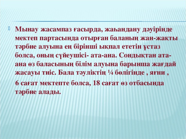 Мынау жасампаз ғасырда, жаһандану дәуірінде мектеп партасында отырған баланың жан-жақты тәрбие алуына ең бірінші ықпал ететін ұстаз болса, оның сүйеушісі- ата-ана. Сондықтан ата-ана өз баласының білім алуына барынша жағдай жасауы тиіс. Бала тәуліктің ¼ бөлігінде , яғни ,