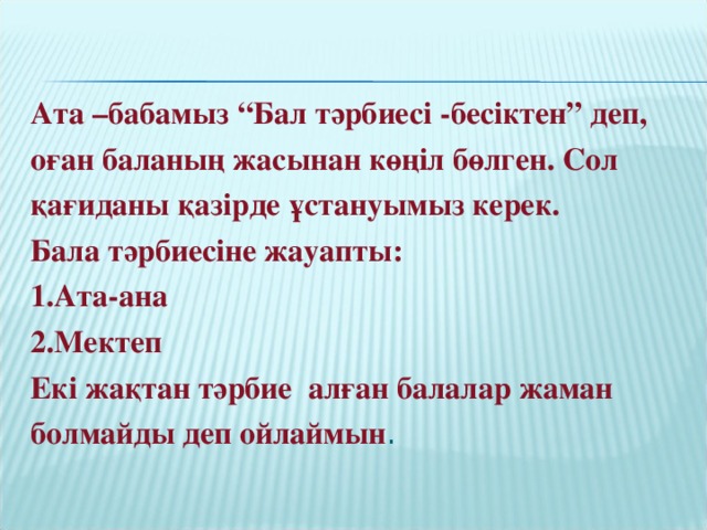 Ата –бабамыз “Бал тәрбиесі -бесіктен” деп, оған баланың жасынан көңіл бөлген. Сол қағиданы қазірде ұстануымыз керек. Бала тәрбиесіне жауапты: 1.Ата-ана 2.Мектеп Екі жақтан тәрбие алған балалар жаман болмайды деп ойлаймын .