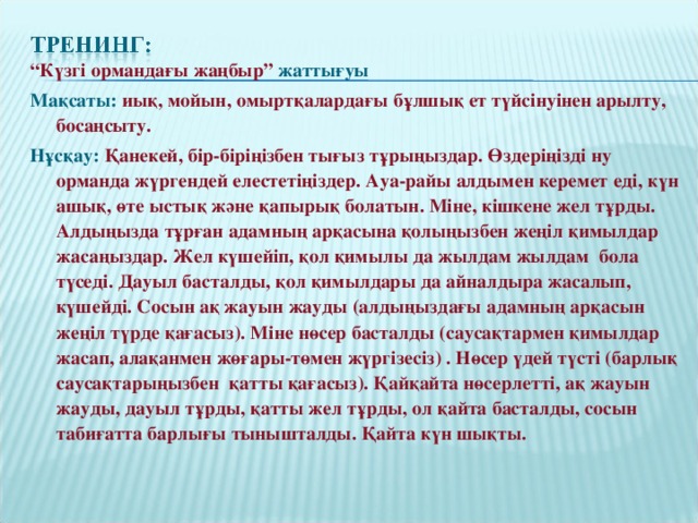 “ Күзгі ормандағы жаңбыр” жаттығуы Мақсаты: иық, мойын, омыртқалардағы бұлшық ет түйсінуінен арылту, босаңсыту. Нұсқау: Қанекей, бір-біріңізбен тығыз тұрыңыздар. Өздеріңізді ну орманда жүргендей елестетіңіздер. Ауа-райы алдымен керемет еді, күн ашық, өте ыстық және қапырық болатын. Міне, кішкене жел тұрды. Алдыңызда тұрған адамның арқасына қолыңызбен жеңіл қимылдар жасаңыздар. Жел күшейіп, қол қимылы да жылдам жылдам бола түседі. Дауыл басталды, қол қимылдары да айналдыра жасалып, күшейді. Сосын ақ жауын жауды (алдыңыздағы адамның арқасын жеңіл түрде қағасыз). Міне нөсер басталды (саусақтармен қимылдар жасап, алақанмен жөғары-төмен жүргізесіз) . Нөсер үдей түсті (барлық саусақтарыңызбен қатты қағасыз). Қайқайта нөсерлетті, ақ жауын жауды, дауыл тұрды, қатты жел тұрды, ол қайта басталды, сосын табиғатта барлығы тынышталды. Қайта күн шықты.