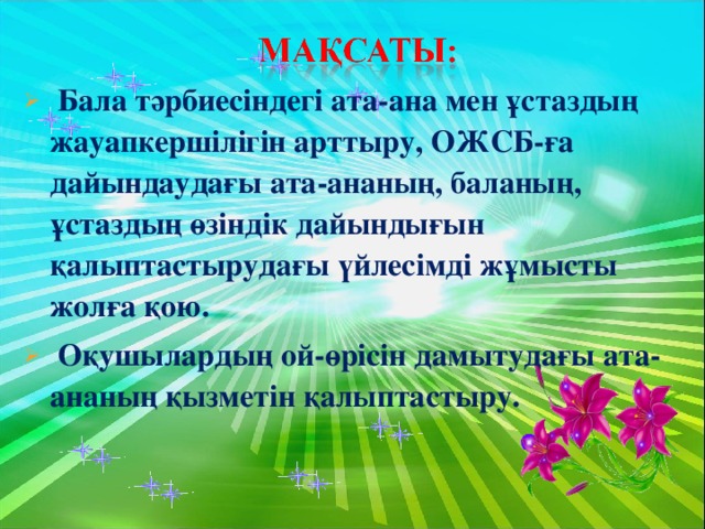 Бала тәрбиесіндегі ата-ана мен ұстаздың жауапкершілігін арттыру, ОЖСБ-ға дайындаудағы ата-ананың, баланың, ұстаздың өзіндік дайындығын қалыптастырудағы үйлесімді жұмысты жолға қою.  Оқушылардың ой-өрісін дамытудағы ата-ананың қызметін қалыптастыру.