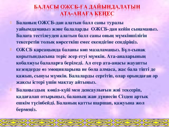 Баланың ОЖСБ-дан алатын балл саны туралы уайымдамаңыз және балаларды ОЖСБ-дан кейін сынамаңыз. Балаға тестілеуден алатын балл саны оның мүмкіншілігін тексеретін толық көрсеткіш емес екендігіне сендіріңіз. ОЖСБ қарсаңында баланы көп мазаламаңыз. Бұл-сынақ қорытындысына теріс әсер етуі мүмкін. Ата-аналарының қобалжуы балаларға беріледі. Ал егер ата-анасы жауапты кезеңдерде өз эмоцияларына ие бола алмаса, жас бала тіпті де қажып, сынуы мүмкін. Балаларды сергітіп, олар орындаған әр жақсы істері үшін мақтау айтыңыз. Балаңыздың көңіл-күйі мен денсаулығын жиі тексеріп, қадағалап отырыңыз, баланың жан дүниесін Сізден артық ешкім түсінбейді. Баланың қатты шаршап, қажуына жол бермеңіз.