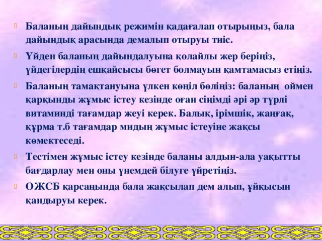 Баланың дайындық режимін қадағалап отырыңыз, бала дайындық арасында демалып отыруы тиіс. Үйден баланың дайындалуына қолайлы жер беріңіз, үйдегілердің ешқайсысы бөгет болмауын қамтамасыз етіңіз. Баланың тамақтануына үлкен көңіл бөліңіз: баланың оймен қарқынды жұмыс істеу кезінде оған сіңімді әрі әр түрлі витаминді тағамдар жеуі керек. Балық, ірімшік, жаңғақ, құрма т.б тағамдар мидың жұмыс істеуіне жақсы көмектеседі. Тестімен жұмыс істеу кезінде баланы алдын-ала уақытты бағдарлау мен оны үнемдей білуге үйретіңіз. ОЖСБ қарсаңында бала жақсылап дем алып, ұйқысын қандыруы керек.