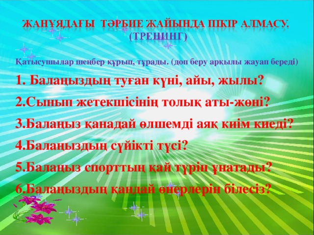 Қатысушылар шеңбер құрып, тұрады. (доп беру арқылы жауап береді) 1. Балаңыздың туған күні, айы, жылы? 2.Сынып жетекшісінің толық аты-жөні? 3.Балаңыз қанадай өлшемді аяқ киім киеді? 4.Балаңыздың сүйікті түсі? 5.Балаңыз спорттың қай түрін ұнатады? 6.Балаңыздың қандай өнерлерін білесіз?