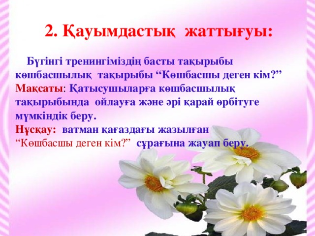 2. Қауымдастық жаттығуы:   Бүгінгі тренингіміздің басты тақырыбы көшбасшылық тақырыбы “Көшбасшы деген кім?” Мақсаты : Қатысушыларға көшбасшылық тақырыбында ойлауға және әрі қарай өрбітуге мүмкіндік беру. Нұсқау: ватман қағаздағы жазылған “ Көшбасшы деген кім?” сұрағына жауап беру.