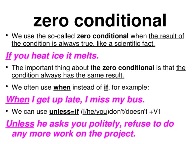 zero conditional We use the so-called zero conditional when the result of the condition is always true, like a scientific fact. If you heat ice it melts. The important thing about t he zero conditional is that the condition always has the same result. We often use when instead of if , for example:  When I get up late, I miss my bus. We can use unless=if ( I/he/you )don't/doesn't +V1 Unless he asks you politely, refuse to do any more work on the project.