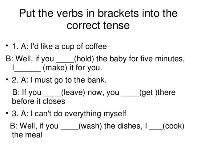 Put the verbs in brackets into the correct tense 1. A: I'd like a cup of coffee B: Well, if you ____(hold) the baby for five minutes, I______ (make) it for you. 2. A: I must go to the bank.  B: If you ____(leave) now, you ____(get )there before it closes 3. A: I can't do everything myself  B: Well, if you ____(wash) the dishes, I ___(cook) the meal