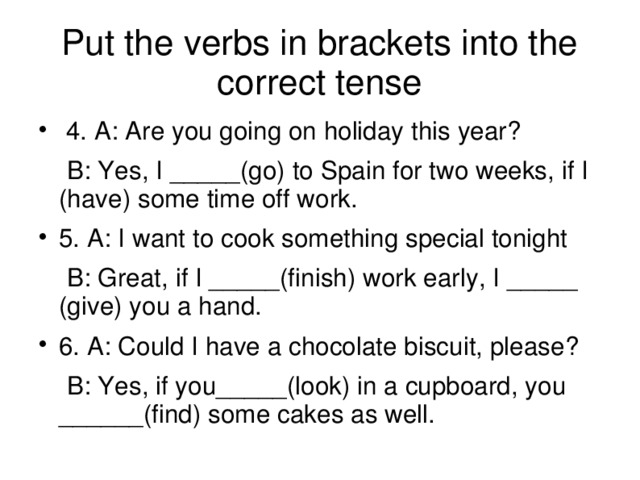 Put the verbs in brackets into the correct tense  4. A: Are you going on holiday this year?  B: Yes, I _____(go) to Spain for two weeks, if I (have) some time off work. 5. A: I want to cook something special tonight  B: Great, if I _____(finish) work early, I _____ (give) you a hand. 6. A: Could I have a chocolate biscuit, please?  B: Yes, if you_____(look) in a cupboard, you ______(find) some cakes as well.