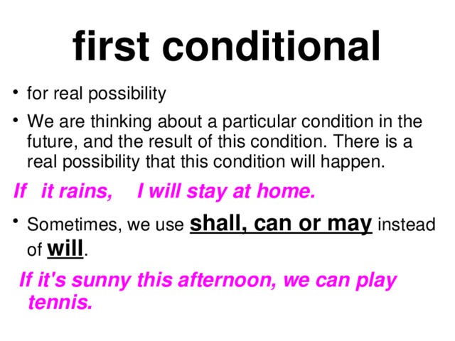 first conditional for real possibility We are thinking about a particular condition in the future, and the result of this condition. There is a real possibility that this condition will happen. If  it rains,  I will stay at home. Sometimes, we use shall, can or may instead of will .  If it's sunny this afternoon, we can play tennis.