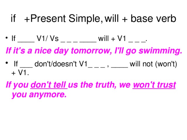 if  +Present Simple,  will + base verb If ____ V1/ Vs _ _ _ ____ will + V1 _ _ _. If it's a nice day tomorrow, I'll go swimming.  If ___ don't/doesn't V1_ _ _ , ____ will not (won't) + V1. If you don't tell us the truth, we won't trust you anymore.