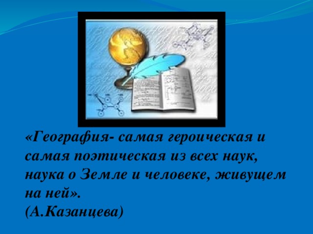 «География- самая героическая и самая поэтическая из всех наук, наука о Земле и человеке, живущем на ней». (А.Казанцева)