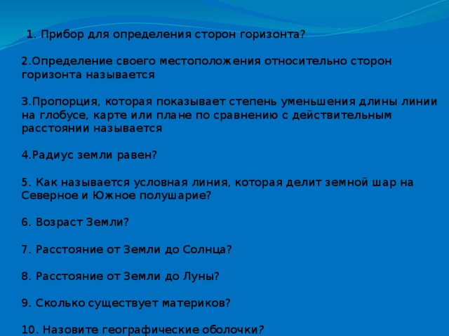 1. Прибор для определения сторон горизонта?  2.Определение своего местоположения относительно сторон горизонта называется  3.Пропорция, которая показывает степень уменьшения длины линии на глобусе, карте или плане по сравнению с действительным расстоянии называется  4.Радиус земли равен?  5. Как называется условная линия, которая делит земной шар на Северное и Южное полушарие?  6. Возраст Земли?  7. Расстояние от Земли до Солнца?  8. Расстояние от Земли до Луны?  9. Сколько существует материков?  10. Назовите географические оболочки ?