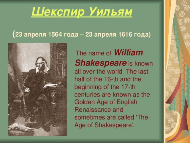 Шекспир Уильям    ( 23 апреля 1564 года – 23 апреля 1616 года)  The name of William Shakespeare is known all over the world. The last half of the 16-th and the beginning of the 17-th centuries are known as the Golden Age of English Renaissance and sometimes are called 'The Age of Shakespeare'.