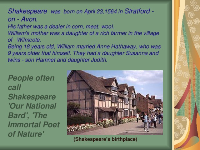 Shakespeare   was  born on April 23,1564 in Stratford - on - Avon. His father was a dealer in corn, meat, wool. William's mother was a daughter of a rich farmer in the village of Wilmcote. Being 18 years old, William married Anne Hathaway, who was 9 years older that himself. They had a daughter Susanna and twins - son Hamnet and daughter Judith. People often call Shakespeare 'Our National Bard', 'The Immortal Poet of Nature'  (Shakespeare’s birthplace)