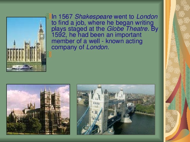 In 1567 Shakespeare went to London to find a job, where he began writing plays staged at the Globe Theatre. By 1592, he had been an important member of a well - known acting company of London.