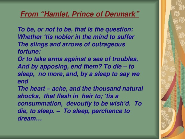 From “Hamlet, Prince of Denmark” To be, or not to be, that is the question: Whether ‘tis nobler in the mind to suffer The slings and arrows of outrageous fortune: Or to take arms against a sea of troubles, And by apposing, end them? To die – to sleep, no more, and, by a sleep to say we end The heart – ache, and the thousand natural shocks, that flesh in heir to; ‘tis a consummation, devoutly to be wish’d. To die, to sleep. – To sleep, perchance to dream…