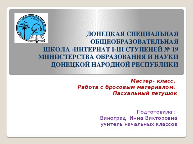 ДОНЕЦКАЯ СПЕЦИАЛЬНАЯ ОБЩЕОБРАЗОВАТЕЛЬНАЯ  ШКОЛА -ИНТЕРНАТ І-ІІІ СТУПЕНЕЙ № 19  МИНИСТЕРСТВА ОБРАЗОВАНИЯ И НАУКИ ДОНЕЦКОЙ НАРОДНОЙ РЕСПУБЛИКИ   Мастер- класс. Работа с бросовым материалом. Пасхальный петушок Подготовила : Виноград Инна Викторовна учитель начальных классов