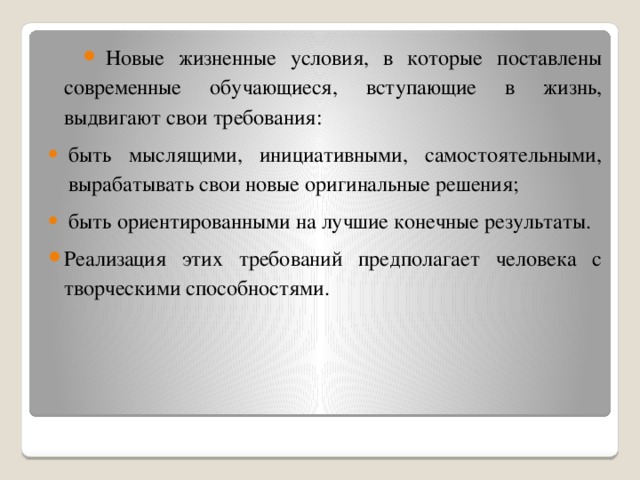 Новые жизненные условия, в которые поставлены современные обучающиеся, вступающие в жизнь, выдвигают свои требования: быть мыслящими, инициативными, самостоятельными, вырабатывать свои новые оригинальные решения; быть ориентированными на лучшие конечные результаты. Реализация этих требований предполагает человека с творческими способностями.