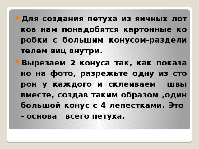 Для со­зда­ния пе­ту­ха из яич­ных лот­ков нам по­на­до­бят­ся кар­тон­ные ко­роб­ки с боль­шим ко­ну­сом-раз­де­ли­те­лем яиц внут­ри. Вы­резаем 2 ко­ну­са так, как по­ка­за­но на фото, раз­режь­те одну из сто­рон у каж­до­го и склеиваем швы вме­сте, со­здав таким об­ра­зом ,один боль­шой конус с 4 ле­пест­ка­ми. Это - ос­но­ва всего пе­ту­ха.