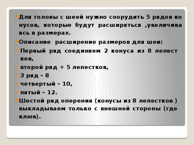 Для го­ло­вы с шеей нужно со­ору­дить 5 рядов ко­ну­сов, ко­то­рые будут рас­ши­рять­ся ,уве­ли­чи­ва­ясь в раз­ме­рах. Опи­сание рас­ши­ре­ние раз­ме­ров для шеи: Пер­вый ряд со­еди­ня­ем 2 ко­ну­са из 8 ле­пест­ков, вто­рой ряд + 5 ле­пест­ков, 3 ряд – 8 чет­вер­тый – 10, пятый – 12. Ше­стой ряд опе­ре­ния (ко­ну­сы из 8 ле­пест­ков ) вы­кла­ды­ва­ем толь­ко с внеш­ней сто­ро­ны (где клюв).