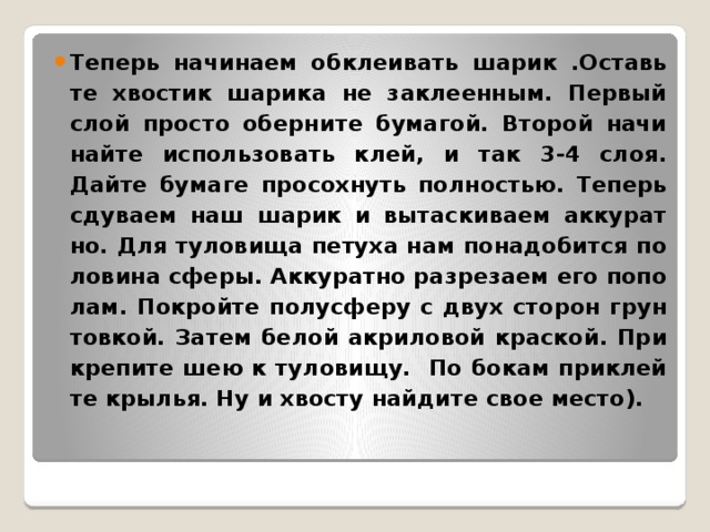 Те­перь на­чи­на­ем об­кле­и­вать шарик .Оставь­те хво­стик ша­ри­ка не за­кле­ен­ным. Пер­вый слой про­сто обер­ни­те бу­ма­гой. Вто­рой на­чи­най­те ис­поль­зо­вать клей, и так 3-4 слоя. Дайте бу­ма­ге про­сох­нуть пол­но­стью. Те­перь сду­ва­ем наш шарик и вы­тас­ки­ва­ем ак­ку­рат­но. Для ту­ло­ви­ща пе­ту­ха нам по­на­до­бит­ся по­ло­ви­на сферы. Ак­ку­рат­но раз­ре­за­ем его по­по­лам. По­крой­те по­лу­сфе­ру с двух сто­рон грун­тов­кой. Затем белой ак­ри­ло­вой крас­кой. При­кре­пи­те шею к ту­ло­ви­щу. По бокам при­клей­те кры­лья. Ну и хво­сту най­ди­те свое место).