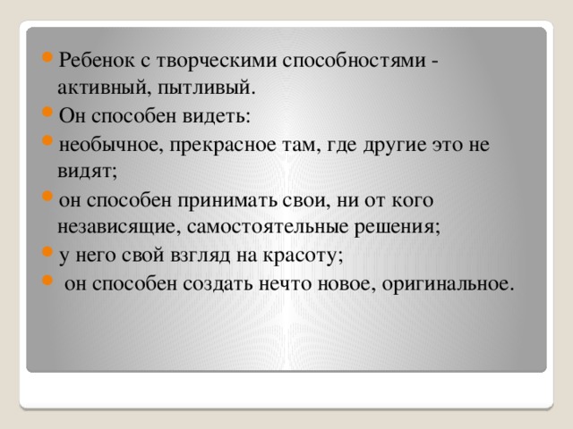 Ребенок с творческими способностями - активный, пытливый. Он способен видеть: необычное, прекрасное там, где другие это не видят; он способен принимать свои, ни от кого независящие, самостоятельные решения; у него свой взгляд на красоту;  он способен создать нечто новое, оригинальное.