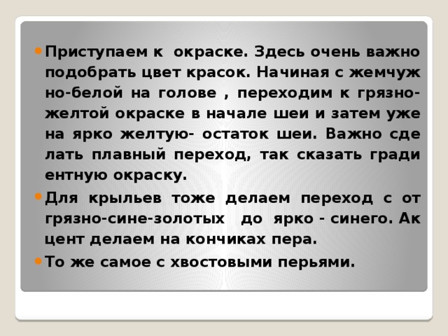 При­сту­па­ем к окрас­ке. Здесь очень важно по­до­брать цвет кра­сок. На­чи­ная с жем­чуж­но-бе­лой на го­ло­ве , пе­ре­хо­дим к гряз­но-жел­той окрас­ке в на­ча­ле шеи и затем уже на ярко жел­тую- оста­ток шеи. Важно сде­лать плав­ный пе­ре­ход, так ска­зать гра­ди­ент­ную окрас­ку. Для кры­льев тоже де­ла­ем пе­ре­ход с от гряз­но­-си­не­-зо­ло­тых до яр­ко­ - си­не­го. Ак­цент де­ла­ем на кон­чи­ках пера. То же самое с хво­сто­вы­ми пе­рья­ми.