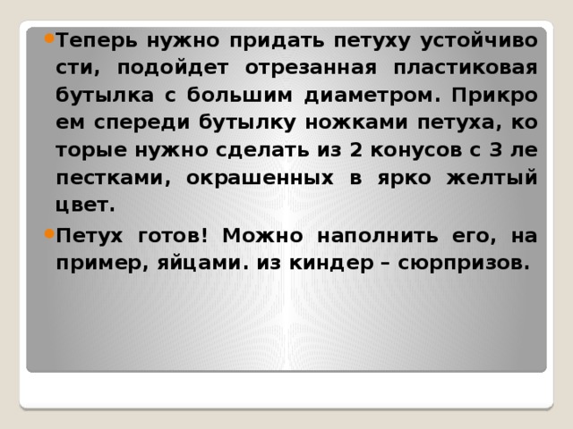 Те­перь нужно при­дать пе­ту­ху устой­чи­во­сти, по­дой­дет от­ре­зан­ная пла­сти­ко­вая бу­тыл­ка с боль­шим диа­мет­ром. При­кро­ем спе­ре­ди бу­тыл­ку нож­ка­ми пе­ту­ха, ко­то­рые нужно сде­лать из 2 ко­ну­сов с 3 ле­пест­ка­ми, окра­шен­ных в ярко жел­тый цвет. Петух готов! Можно на­пол­нить его, на­при­мер, яй­ца­ми. из киндер – сюрпризов.