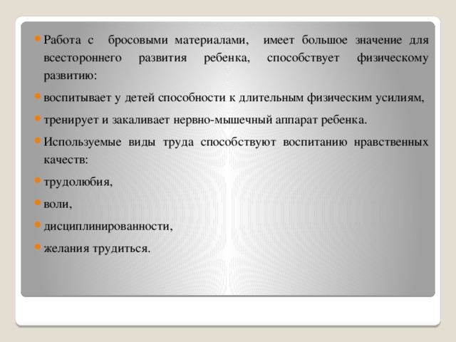 Работа с бросовыми материалами, имеет большое значение для всестороннего развития ребенка, способствует физическому развитию: воспитывает у детей способности к длительным физическим усилиям, тренирует и закаливает нервно-мышечный аппарат ребенка. Используемые виды труда способствуют воспитанию нравственных качеств: трудолюбия, воли, дисциплинированности, желания трудиться.