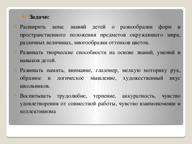 Задачи: Расширить запас знаний детей о разнообразии форм и пространственного положения предметов окружающего мира, различных величинах, многообразии оттенков цветов. Развивать творческие способности на основе знаний, умений и навыков детей. Развивать память, внимание, глазомер, мелкую моторику рук, образное и логическое мышление, художественный вкус школьников. Воспитывать трудолюбие, терпение, аккуратность, чувство удовлетворения от совместной работы, чувство взаимопомощи и коллективизма