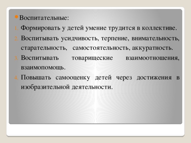 Воспитательные: Формировать у детей умение трудится в коллективе. Воспитывать усидчивость, терпение, внимательность, старательность,   самостоятельность, аккуратность. Воспитывать товарищеские взаимоотношения, взаимопомощь. Повышать самооценку детей через достижения в изобразительной деятельности.