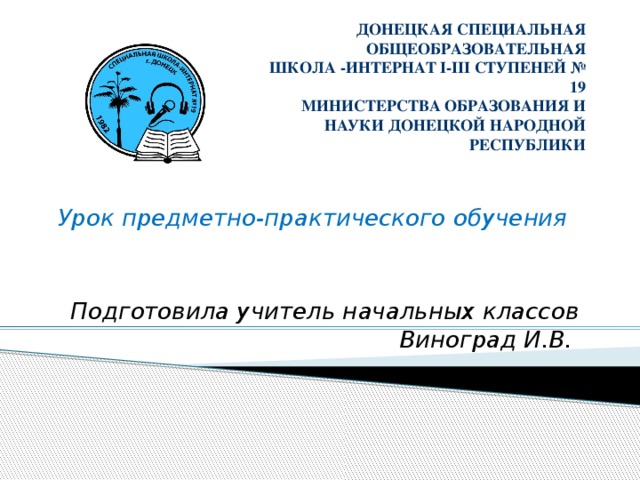 ДОНЕЦКАЯ СПЕЦИАЛЬНАЯ ОБЩЕОБРАЗОВАТЕЛЬНАЯ  ШКОЛА -ИНТЕРНАТ І-ІІІ СТУПЕНЕЙ № 19  МИНИСТЕРСТВА ОБРАЗОВАНИЯ И НАУКИ ДОНЕЦКОЙ НАРОДНОЙ РЕСПУБЛИКИ      Урок предметно-практического обучения   Подготовила учитель начальных классов Виноград И.В.