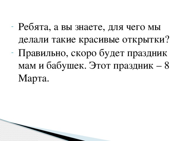 Ребята, а вы знаете, для чего мы делали такие красивые открытки? Правильно, скоро будет праздник мам и бабушек. Этот праздник – 8 Марта.