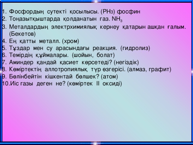 Фосфордың сутекті қосылысы. ( PH 3 ) фосфин Тоңазытқыштарда қолданатын газ. NH 3 Металдардың электрхимиялық кернеу қатарын ашқан ғалым. (Бекетов) Ең қатты металл. (хром) Тұздар мен су арасындағы реакция. (гидролиз) Темірдің құймалары. (шойын, болат) Аминдер қандай қасиет көрсетеді? (негіздік) Көміртектің аллотропиялық түр өзгерісі. (алмаз, графит) Бөлінбейтін кішкентай бөлшек? (атом) Иіс газы деген не? (көміртек ІІ оксиді)