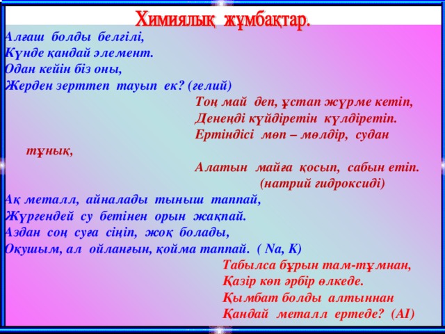 Алғаш болды белгілі, Күнде қандай элемент. Одан кейін біз оны, Жерден зерттеп тауып ек? (гелий)  Тоң май деп, ұстап жүрме кетіп,  Денеңді күйдіретін күлдіретіп.  Ертіндісі мөп – мөлдір, судан тұнық,  Алатын майға қосып, сабын етіп.  (натрий гидроксиді) Ақ металл, айналады тыныш таппай, Жүргендей су бетінен орын жақпай. Аздан соң суға сіңіп, жоқ болады, Оқушым, ал ойланғын, қойма таппай. ( Na, K)  Табылса бұрын там-тұмнан,  Қазір көп әрбір өлкеде.  Қымбат болды алтыннан  Қандай металл ертеде? ( AI)