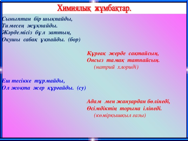 C ыныптан бір шықпайды, Тимесең жұқпайды. Жәрдемісіз бұл заттың, Оқушы сабақ ұқпайды. (бор)  Құрғақ жерде сақтайсың,  Онсыз тамақ татпайсың.  (натрий хлориді) Еш тесікке тұрмайды, Ол жоқта жер құрғайды. (су)  Адам мен жануардан бөлінеді,  Өсімдіктің торына ілінеді.  (көмірқышқыл газы)