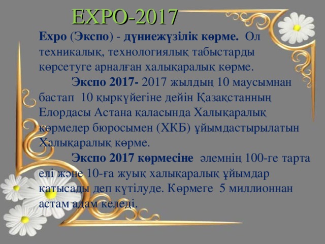 EXPO-2017 Expo ( Экспо ) - дүниежүзілік көрме. Ол техникалық, технологиялық табыстарды көрсетуге арналған халықаралық көрме.  Экспо 2017- 2017 жылдың 10 маусымнан бастап 10 қыркүйегіне дейін Қазақстанның Елордасы Астана қаласында Халықаралық көрмелер бюросымен (ХКБ) ұйымдастырылатын Халықаралық көрме.  Экспо 2017 көрмесіне әлемнің 100-ге тарта елі және 10-ға жуық халықаралық ұйымдар қатысады деп күтілуде. Көрмеге 5 миллионнан астам адам келеді. 8