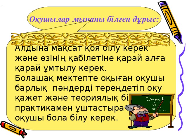 . Оқушылар мынаны білген дұрыс: Алдына мақсат қоя білу керек және өзінің қабілетіне қарай алға қарай ұмтылу керек. Болашақ мектепте оқыған оқушы барлық пәндерді тереңдетіп оқу қажет және теориялық білімін практикамен ұштастыра алатын оқушы бола білу керек.