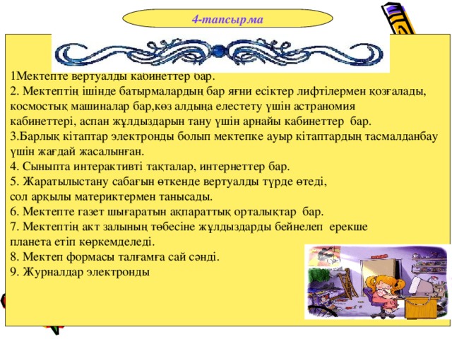 4-тапсырма 1Мектепте вертуалды кабинеттер бар. 2 . Мектептің ішінде батырмалардың бар яғни есіктер лифтілермен қозғалады, космостық машиналар бар,көз алдыңа елестету үшін астраномия кабинеттері, аспан жұлдыздарын тану үшін арнайы кабинеттер бар. 3 .Барлық кітаптар электронды болып мектепке ауыр кітаптардың тасмалданбау үшін жағдай жасалынған. 4. Сыныпта интерактивті тақталар, интернеттер бар. 5. Жаратылыстану сабағын өткенде вертуалды түрде өтеді, сол арқылы материктермен танысады. 6 . Мектепте газет шығаратын ақпараттық орталықтар бар. 7. Мектептің акт залының төбесіне жұлдыздарды бейнелеп ерекше планета етіп көркемделеді. 8. Мектеп формасы талғамға сай сәнді. 9. Журналдар электронды