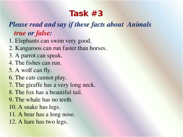 Task #3 Please read and say if these facts about Animals true  or  false : 1. Elephants can swim very good. 2. Kangaroos can run faster than horses. 3. A parrot can speak. 4. The fishes can run.  5. A wolf can fly.  6. The cats cannot play.  7. The giraffe has a very long neck. 8. The fox has a beautiful tail. 9. The whale has no teeth. 10. A snake has legs. 11. A bear has a long nose. 12. A hare has two legs.