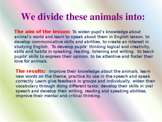 We divide these animals into: We divide these animals into: The aim of the lesson: To widen pupil’s knowledge about animal’s world and learn to speak about them in English lesson, to develop communicative skills and abilities, to create an interest in studying English. To develop pupils’ thinking logical and creativity, skills and habits in speaking, reading, listening and writing; to teach pupils' skills to express their opinion, to be attentive and foster their love for animals. The results: Improve their knowledge about the animals, learn new words on the theme, practice its use in the speech and speak correctly. Learn give feedback in groups and individually, widen their vocabulary through doing different tasks; develop their skills in oral speech and develop their writing, reading and speaking abilities, improve their mental and critical thinking.